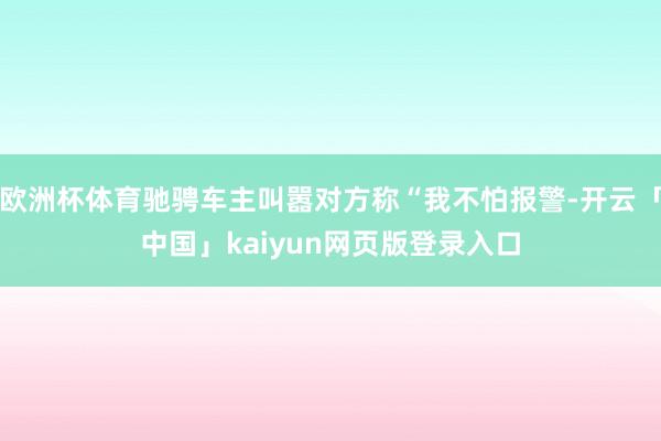 欧洲杯体育驰骋车主叫嚣对方称“我不怕报警-开云「中国」kaiyun网页版登录入口