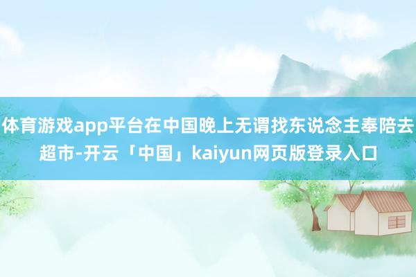 体育游戏app平台在中国晚上无谓找东说念主奉陪去超市-开云「中国」kaiyun网页版登录入口