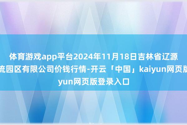 体育游戏app平台2024年11月18日吉林省辽源市仙城物流园区有限公司价钱行情-开云「中国」kaiyun网页版登录入口