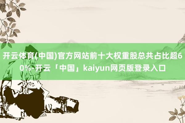 开云体育(中国)官方网站前十大权重股总共占比超60%-开云「中国」kaiyun网页版登录入口