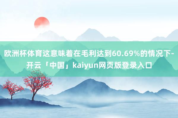 欧洲杯体育这意味着在毛利达到60.69%的情况下-开云「中国」kaiyun网页版登录入口